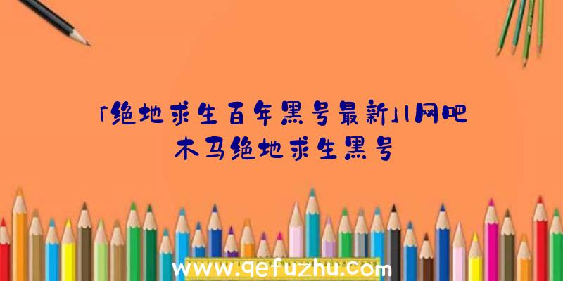 「绝地求生百年黑号最新」|网吧木马绝地求生黑号